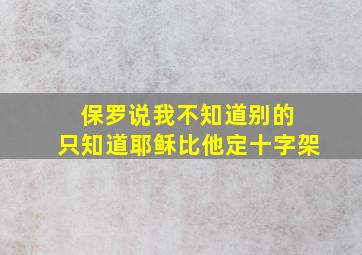 保罗说我不知道别的 只知道耶稣比他定十字架